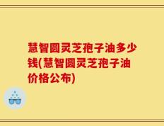 慧智圆灵芝孢子油多少钱(慧智圆灵芝孢子油价格公布)