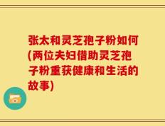 张太和灵芝孢子粉如何(两位夫妇借助灵芝孢子粉重获健康和生活的故事)