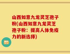 山西如意九龙灵芝孢子粉(山西如意九龙灵芝孢子粉：提高人体免疫力的新选择)