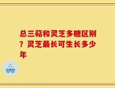 总三萜和灵芝多糖区别？灵芝最长可生长多少年