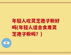 年轻人吃灵芝孢子粉好吗(年轻人适合食用灵芝孢子粉吗？)