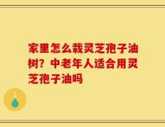 家里怎么栽灵芝孢子油树？中老年人适合用灵芝孢子油吗