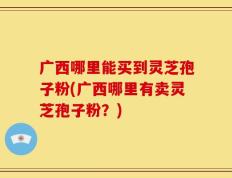 广西哪里能买到灵芝孢子粉(广西哪里有卖灵芝孢子粉？)