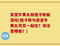 安宫牛黄丸和孢子粉能混吃(孢子粉与安宫牛黄丸可否一起吃？该注意哪些？)