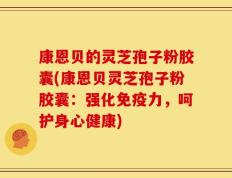 康恩贝的灵芝孢子粉胶囊(康恩贝灵芝孢子粉胶囊：强化免疫力，呵护身心健康)