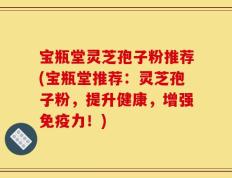 宝瓶堂灵芝孢子粉推荐(宝瓶堂推荐：灵芝孢子粉，提升健康，增强免疫力！)