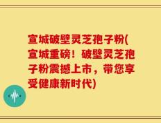宣城破壁灵芝孢子粉(宣城重磅！破壁灵芝孢子粉震撼上市，带您享受健康新时代)