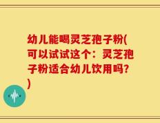 幼儿能喝灵芝孢子粉(可以试试这个：灵芝孢子粉适合幼儿饮用吗？)