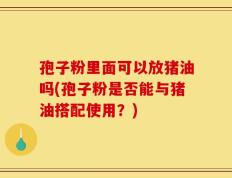 孢子粉里面可以放猪油吗(孢子粉是否能与猪油搭配使用？)