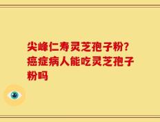 尖峰仁寿灵芝孢子粉？癌症病人能吃灵芝孢子粉吗