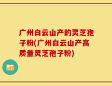 广州白云山产的灵芝孢子粉(广州白云山产高质量灵芝孢子粉)