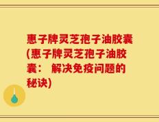 惠子牌灵芝孢子油胶囊(惠子牌灵芝孢子油胶囊： 解决免疫问题的秘诀)