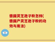 德国灵芝孢子粉怎样(德国产灵芝孢子粉的功效与用法)
