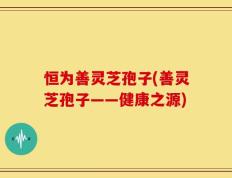 恒为善灵芝孢子(善灵芝孢子——健康之源)