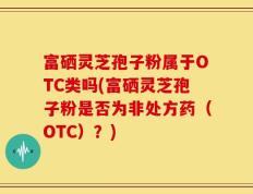 富硒灵芝孢子粉属于OTC类吗(富硒灵芝孢子粉是否为非处方药（OTC）？)