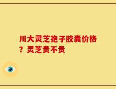 川大灵芝孢子胶囊价格？灵芝贵不贵