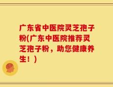 广东省中医院灵芝孢子粉(广东中医院推荐灵芝孢子粉，助您健康养生！)