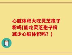 心脏体积大吃灵芝孢子粉吗(能吃灵芝孢子粉减少心脏体积吗？)