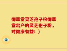 御草堂灵芝孢子粉御草堂出产的灵芝孢子粉，对健康有益！)