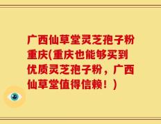 广西仙草堂灵芝孢子粉重庆(重庆也能够买到优质灵芝孢子粉，广西仙草堂值得信赖！)