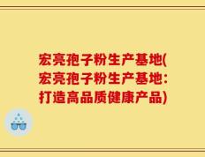 宏亮孢子粉生产基地(宏亮孢子粉生产基地：打造高品质健康产品)