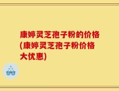 康婷灵芝孢子粉的价格(康婷灵芝孢子粉价格大优惠)