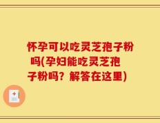 怀孕可以吃灵芝孢子粉 吗(孕妇能吃灵芝孢子粉吗？解答在这里)