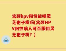 宫颈hpv阳性能喝灵芝孢子粉吗(宫颈HPV阳性病人可否服用灵芝孢子粉？)