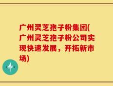 广州灵芝孢子粉集团(广州灵芝孢子粉公司实现快速发展，开拓新市场)