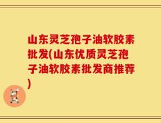 山东灵芝孢子油软胶素批发(山东优质灵芝孢子油软胶素批发商推荐)