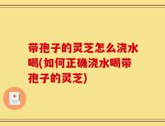 带孢子的灵芝怎么浇水喝(如何正确浇水喝带孢子的灵芝)