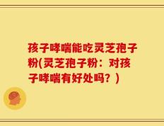 孩子哮喘能吃灵芝孢子粉(灵芝孢子粉：对孩子哮喘有好处吗？)