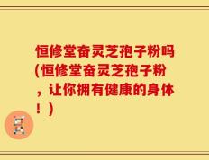 恒修堂奋灵芝孢子粉吗(恒修堂奋灵芝孢子粉，让你拥有健康的身体！)