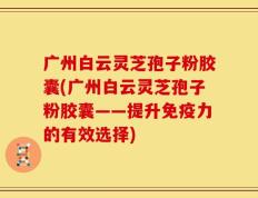 广州白云灵芝孢子粉胶囊(广州白云灵芝孢子粉胶囊——提升免疫力的有效选择)