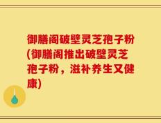 御膳阁破壁灵芝孢子粉(御膳阁推出破壁灵芝孢子粉，滋补养生又健康)