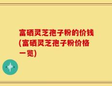 富硒灵芝孢子粉的价钱(富硒灵芝孢子粉价格一览)