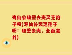 寿仙谷破壁去壳灵芝孢子粉(寿仙谷灵芝孢子粉：破壁去壳，全面滋养)