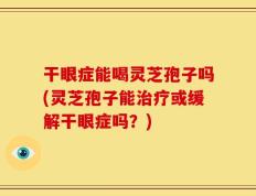 干眼症能喝灵芝孢子吗(灵芝孢子能治疗或缓解干眼症吗？)