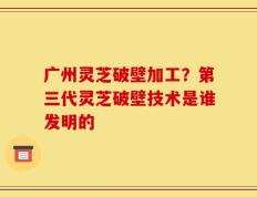 广州灵芝破壁加工？第三代灵芝破壁技术是谁发明的