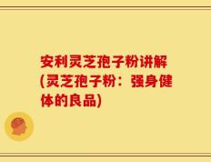 安利灵芝孢子粉讲解 (灵芝孢子粉：强身健体的良品)