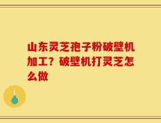山东灵芝孢子粉破壁机加工？破壁机打灵芝怎么做