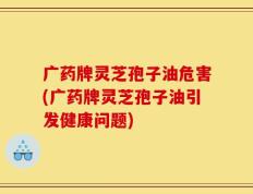 广药牌灵芝孢子油危害(广药牌灵芝孢子油引发健康问题)