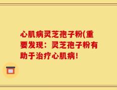 心肌病灵芝孢子粉(重要发现：灵芝孢子粉有助于治疗心肌病！