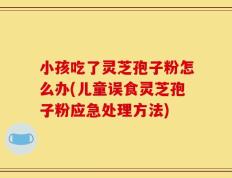 小孩吃了灵芝孢子粉怎么办(儿童误食灵芝孢子粉应急处理方法)