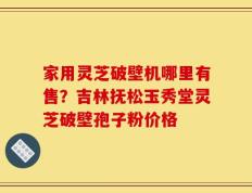 家用灵芝破壁机哪里有售？吉林抚松玉秀堂灵芝破壁孢子粉价格