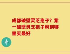 成都破壁灵芝孢子？紫一破壁灵芝孢子粉到哪里买最好
