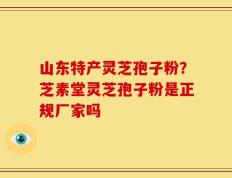 山东特产灵芝孢子粉？芝素堂灵芝孢子粉是正规厂家吗