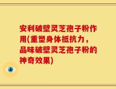 安利破壁灵芝孢子粉作用(重塑身体抵抗力，品味破壁灵芝孢子粉的神奇效果)