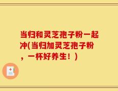 当归和灵芝孢子粉一起冲(当归加灵芝孢子粉，一杯好养生！)