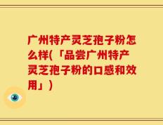 广州特产灵芝孢子粉怎么样(「品尝广州特产灵芝孢子粉的口感和效用」)